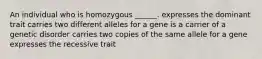 An individual who is homozygous ______. expresses the dominant trait carries two different alleles for a gene is a carrier of a genetic disorder carries two copies of the same allele for a gene expresses the recessive trait