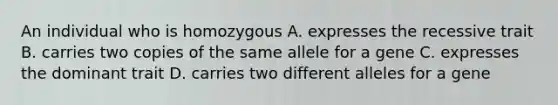 An individual who is homozygous A. expresses the recessive trait B. carries two copies of the same allele for a gene C. expresses the dominant trait D. carries two different alleles for a gene