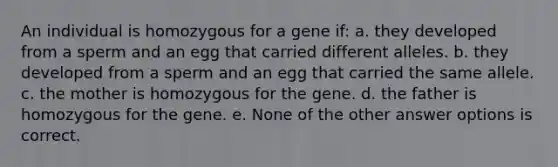 An individual is homozygous for a gene if: a. they developed from a sperm and an egg that carried different alleles. b. they developed from a sperm and an egg that carried the same allele. c. the mother is homozygous for the gene. d. the father is homozygous for the gene. e. None of the other answer options is correct.