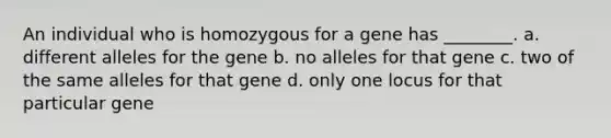 An individual who is homozygous for a gene has ________. a. different alleles for the gene b. no alleles for that gene c. two of the same alleles for that gene d. only one locus for that particular gene