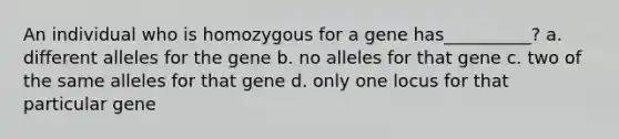 An individual who is homozygous for a gene has__________? a. different alleles for the gene b. no alleles for that gene c. two of the same alleles for that gene d. only one locus for that particular gene