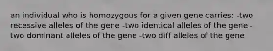 an individual who is homozygous for a given gene carries: -two recessive alleles of the gene -two identical alleles of the gene -two dominant alleles of the gene -two diff alleles of the gene