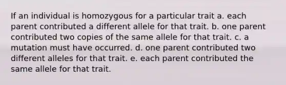 If an individual is homozygous for a particular trait a. each parent contributed a different allele for that trait. b. one parent contributed two copies of the same allele for that trait. c. a mutation must have occurred. d. one parent contributed two different alleles for that trait. e. each parent contributed the same allele for that trait.