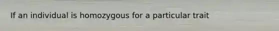 If an individual is homozygous for a particular trait