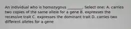 An individual who is homozygous ________. Select one: A. carries two copies of the same allele for a gene B. expresses the recessive trait C. expresses the dominant trait D. carries two different alleles for a gene