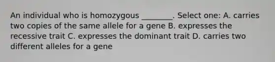 An individual who is homozygous ________. Select one: A. carries two copies of the same allele for a gene B. expresses the recessive trait C. expresses the dominant trait D. carries two different alleles for a gene