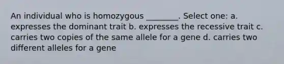 An individual who is homozygous ________. Select one: a. expresses the dominant trait b. expresses the recessive trait c. carries two copies of the same allele for a gene d. carries two different alleles for a gene