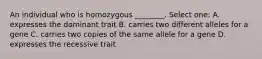 An individual who is homozygous ________. Select one: A. expresses the dominant trait B. carries two different alleles for a gene C. carries two copies of the same allele for a gene D. expresses the recessive trait