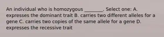 An individual who is homozygous ________. Select one: A. expresses the dominant trait B. carries two different alleles for a gene C. carries two copies of the same allele for a gene D. expresses the recessive trait