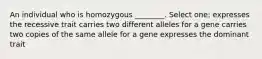 An individual who is homozygous ________. Select one: expresses the recessive trait carries two different alleles for a gene carries two copies of the same allele for a gene expresses the dominant trait