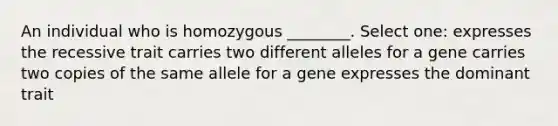 An individual who is homozygous ________. Select one: expresses the recessive trait carries two different alleles for a gene carries two copies of the same allele for a gene expresses the dominant trait