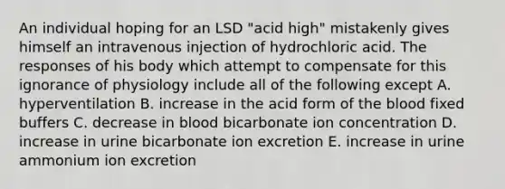 An individual hoping for an LSD "acid high" mistakenly gives himself an intravenous injection of hydrochloric acid. The responses of his body which attempt to compensate for this ignorance of physiology include all of the following except A. hyperventilation B. increase in the acid form of <a href='https://www.questionai.com/knowledge/k7oXMfj7lk-the-blood' class='anchor-knowledge'>the blood</a> fixed buffers C. decrease in blood bicarbonate ion concentration D. increase in urine bicarbonate ion excretion E. increase in urine ammonium ion excretion