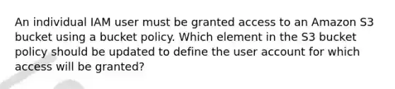 An individual IAM user must be granted access to an Amazon S3 bucket using a bucket policy. Which element in the S3 bucket policy should be updated to define the user account for which access will be granted?