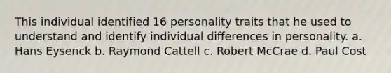 This individual identified 16 personality traits that he used to understand and identify individual differences in personality. a. Hans Eysenck b. Raymond Cattell c. Robert McCrae d. Paul Cost