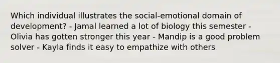 Which individual illustrates the social-emotional domain of development? - Jamal learned a lot of biology this semester - Olivia has gotten stronger this year - Mandip is a good problem solver - Kayla finds it easy to empathize with others