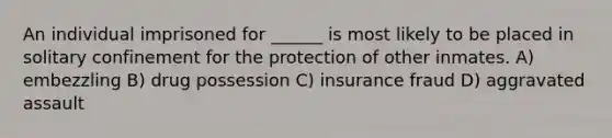 An individual imprisoned for ______ is most likely to be placed in solitary confinement for the protection of other inmates. A) embezzling B) drug possession C) insurance fraud D) aggravated assault