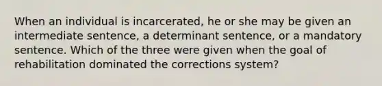 When an individual is incarcerated, he or she may be given an intermediate sentence, a determinant sentence, or a mandatory sentence. Which of the three were given when the goal of rehabilitation dominated the corrections system?