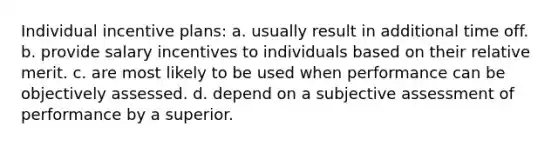 Individual incentive plans: a. usually result in additional time off. b. provide salary incentives to individuals based on their relative merit. c. are most likely to be used when performance can be objectively assessed. d. depend on a subjective assessment of performance by a superior.