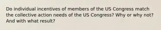 Do individual incentives of members of the US Congress match the collective action needs of the US Congress? Why or why not? And with what result?