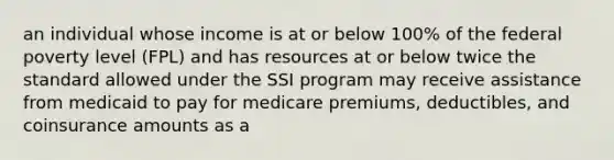 an individual whose income is at or below 100% of the federal poverty level (FPL) and has resources at or below twice the standard allowed under the SSI program may receive assistance from medicaid to pay for medicare premiums, deductibles, and coinsurance amounts as a