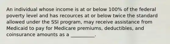 An individual whose income is at or below 100% of the federal poverty level and has recources at or below twice the standard allowed under the SSI program, may receive assistance from Medicaid to pay for Medicare premiums, deductibles, and coinsurance amounts as a __________.