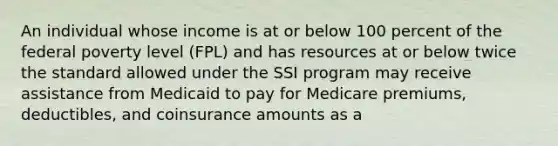 An individual whose income is at or below 100 percent of the federal poverty level (FPL) and has resources at or below twice the standard allowed under the SSI program may receive assistance from Medicaid to pay for Medicare premiums, deductibles, and coinsurance amounts as a