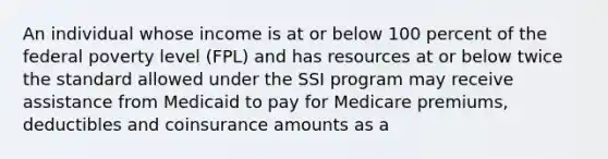 An individual whose income is at or below 100 percent of the federal poverty level (FPL) and has resources at or below twice the standard allowed under the SSI program may receive assistance from Medicaid to pay for Medicare premiums, deductibles and coinsurance amounts as a