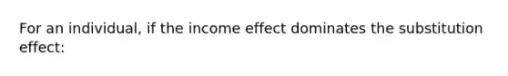 For an individual, if the income effect dominates the substitution effect: