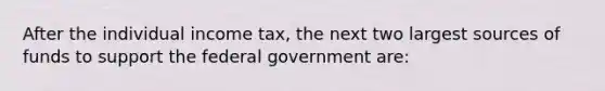 After the individual income tax, the next two largest sources of funds to support the federal government are: