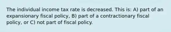 The individual income tax rate is decreased. This is: A) part of an expansionary fiscal​ policy, ​B) part of a contractionary fiscal​ policy, or ​C) not part of <a href='https://www.questionai.com/knowledge/kPTgdbKdvz-fiscal-policy' class='anchor-knowledge'>fiscal policy</a>.