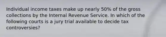 Individual income taxes make up nearly 50% of the gross collections by the Internal Revenue Service. In which of the following courts is a jury trial available to decide tax controversies?