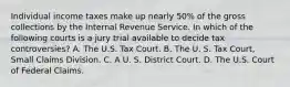 Individual income taxes make up nearly 50% of the gross collections by the Internal Revenue Service. In which of the following courts is a jury trial available to decide tax controversies? A. The U.S. Tax Court. B. The U. S. Tax Court, Small Claims Division. C. A U. S. District Court. D. The U.S. Court of Federal Claims.