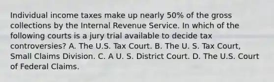 Individual income taxes make up nearly 50% of the gross collections by the Internal Revenue Service. In which of the following courts is a jury trial available to decide tax controversies? A. The U.S. Tax Court. B. The U. S. Tax Court, Small Claims Division. C. A U. S. District Court. D. The U.S. Court of Federal Claims.