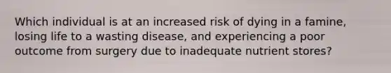 Which individual is at an increased risk of dying in a famine, losing life to a wasting disease, and experiencing a poor outcome from surgery due to inadequate nutrient stores?