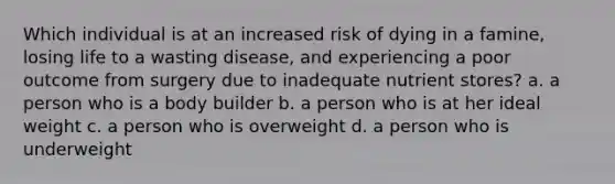 Which individual is at an increased risk of dying in a famine, losing life to a wasting disease, and experiencing a poor outcome from surgery due to inadequate nutrient stores? a. a person who is a body builder b. a person who is at her ideal weight c. a person who is overweight d. a person who is underweight