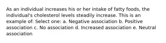 As an individual increases his or her intake of fatty foods, the individual's cholesterol levels steadily increase. This is an example of: Select one: a. Negative association b. Positive association c. No association d. Increased association e. Neutral association