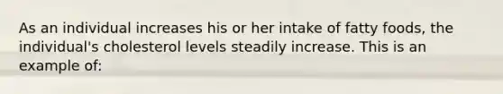 As an individual increases his or her intake of fatty foods, the individual's cholesterol levels steadily increase. This is an example of: