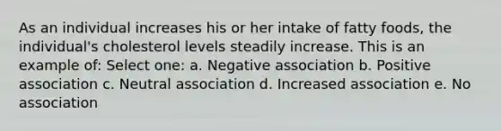 As an individual increases his or her intake of fatty foods, the individual's cholesterol levels steadily increase. This is an example of: Select one: a. Negative association b. Positive association c. Neutral association d. Increased association e. No association