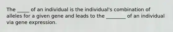 The _____ of an individual is the individual's combination of alleles for a given gene and leads to the ________ of an individual via gene expression.