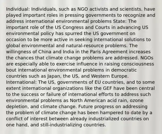 Individual: Individuals, such as NGO activists and scientists. have played important roles in pressing governments to recognize and address international environmental problems State: The important role of the US Congress and Courts in advancing US environmental policy has spurred the US government on occasion to be more active in seeking international solutions to global environmental and natural-resource problems. The willingness of China and India in the Paris Agreement increases the chances that climate change problems are addressed. NGOs are especially able to exercise influence in raising consciousness bout international environmental problems in democratic countries such as Japan, the US, and Western Europe. International: The US, governments of EU countries, and to some extent international organizations like the GEF have been central to the success or failure of international efforts to address such environmental problems as North American acid rain, ozone depletion, and climate change. Future progress on addressing the problem of climate change has been hampered to date by a conflict of interest between already industrialized countries on one hand, and still-industrializing countries.