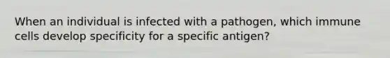 When an individual is infected with a pathogen, which immune cells develop specificity for a specific antigen?