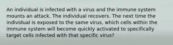 An individual is infected with a virus and the immune system mounts an attack. The individual recovers. The next time the individual is exposed to the same virus, which cells within the immune system will become quickly activated to specifically target cells infected with that specific virus?