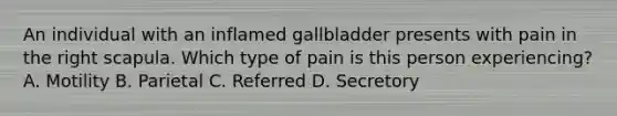 An individual with an inflamed gallbladder presents with pain in the right scapula. Which type of pain is this person experiencing? A. Motility B. Parietal C. Referred D. Secretory