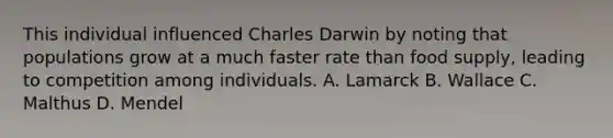 This individual influenced Charles Darwin by noting that populations grow at a much faster rate than food supply, leading to competition among individuals. A. Lamarck B. Wallace C. Malthus D. Mendel