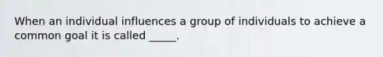 When an individual influences a group of individuals to achieve a common goal it is called _____.