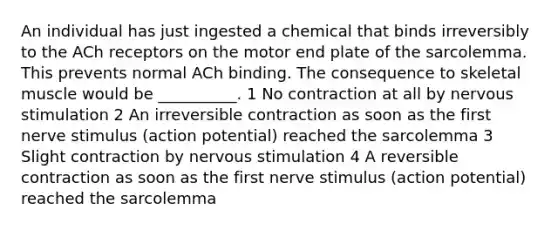 An individual has just ingested a chemical that binds irreversibly to the ACh receptors on the motor end plate of the sarcolemma. This prevents normal ACh binding. The consequence to skeletal muscle would be __________. 1 No contraction at all by nervous stimulation 2 An irreversible contraction as soon as the first nerve stimulus (action potential) reached the sarcolemma 3 Slight contraction by nervous stimulation 4 A reversible contraction as soon as the first nerve stimulus (action potential) reached the sarcolemma