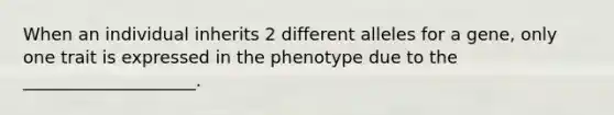 When an individual inherits 2 different alleles for a gene, only one trait is expressed in the phenotype due to the ____________________.