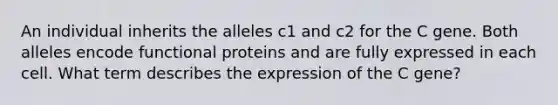 An individual inherits the alleles c1 and c2 for the C gene. Both alleles encode functional proteins and are fully expressed in each cell. What term describes the expression of the C gene?