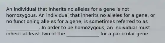 An individual that inherits no alleles for a gene is not homozygous. An individual that inherits no alleles for a gene, or no functioning alleles for a gene, is sometimes referred to as ______________. In order to be homozygous, an individual must inherit at least two of the ______________ for a particular gene.