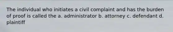 The individual who initiates a civil complaint and has the burden of proof is called the a. administrator b. attorney c. defendant d. plaintiff